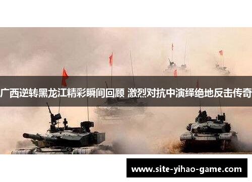 广西逆转黑龙江精彩瞬间回顾 激烈对抗中演绎绝地反击传奇