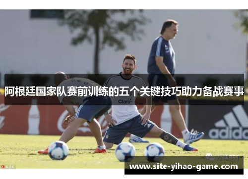阿根廷国家队赛前训练的五个关键技巧助力备战赛事 阿根廷国家队赛前训练的五个关键技巧助力备战赛事
