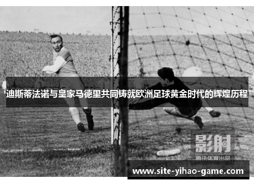 迪斯蒂法诺与皇家马德里共同铸就欧洲足球黄金时代的辉煌历程